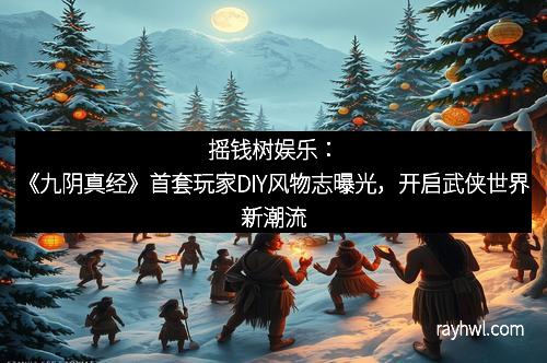 摇钱树娱乐：《九阴真经》首套玩家DIY风物志曝光，开启武侠世界新潮流